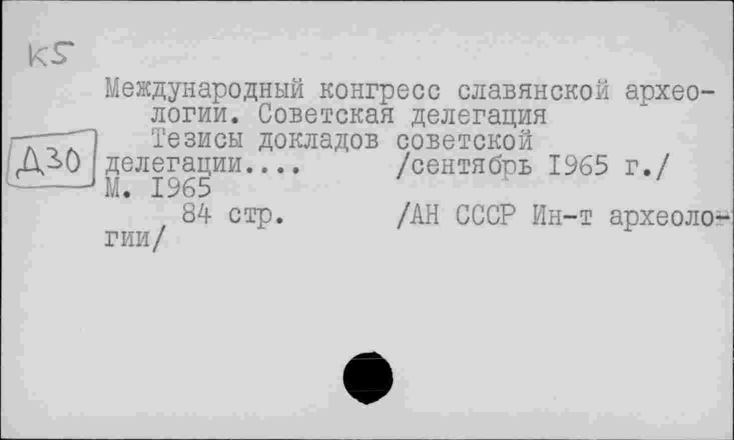 ﻿Международный конгресс славянской археологии. Советская делегация Тезисы докладов советской делегации....	/сентябрь 1965 г./
М. 1965
84 стр.	/АН СССР Ин-т археоло-
гии/